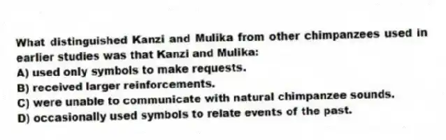 What distinguished Kanzi and Mulika from other chimpanzees used in earlier studies was that Kanzi and Mulika:
A) used only symbols to make requests.
B) received larger reinforcements.
C) were unable to communicate with natural chimpanzee sounds.
D) occasionally used symbols to relate events of the past.
