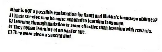 What is NOT a possible explanation for Kanzi and Mulika's language abilities?
A) Their species may be more adapted to learning language.
B) Learning through imitation is more effective than learning with rewards.
C) They began learning at an earlier age.
D) They were given a special diet.