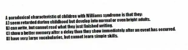 A paradoxical characteristic of children with Williams syndrome is that they:
A) seem retarded during childhood but develop into normal or even bright adults.
B) can write, but cannot read what they just finished writing.
C) show a better memory after a delay than they show immediately after an event has occurred.
D) have very large vocabularies, but cannot learn simple skills.