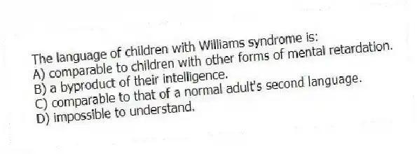 The language of children with Williams syndrome is:
A) comparable to children with other forms of mental retardation.
B) a byproduct of their intelligence.
C) comparable to that of a normal adult's second language.
D) impossible to understand.