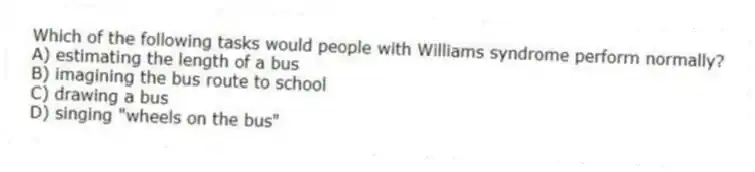 Which of the following tasks would people with Williams syndrome perform normally?
A) estimating the length of a bus
B) imagining the bus route to school
C) drawing a bus
D) singing "wheels on the bus"
