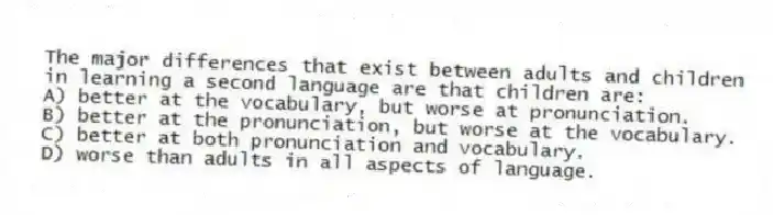 The major differences that exist between adults and children in learning a second language are that children are:
A) better at the vocabulary, but worse at pronunciation.
B) better at the pronunciation, but worse at the vocabulary.
C) better at both pronunciation and vocabulary.
D) worse than adults in all aspects of language.