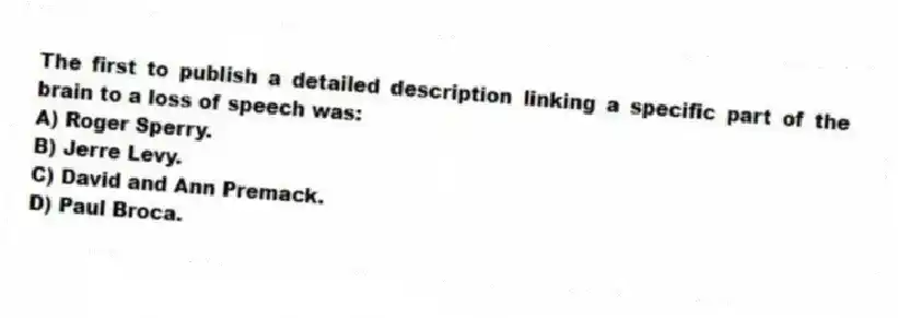 The first to publish a detailed description linking a specific part of the brain to a loss of speech was:
A) Roger Sperry.
B) Jerre Levy.
C) David and Ann Premack.
D) Paul Broca.
