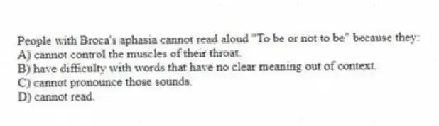 People with Broca's aphasia cannot read aloud "To be or not to be" because they:
A) cannot control the muscles of their throat.
B) have difficulty with words that have no clear meaning out of context.
C) cannot pronounce those sounds.
D) cannot read.