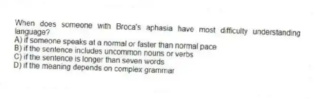 When does someone with Broca's aphasia have most difficulty understanding language?
A) if someone speaks at a normal or faster than normal pace
B) if the sentence includes uncommon nouns or verbs
C) if the sentence is longer than seven words
D) if the meaning depends on complex grammar