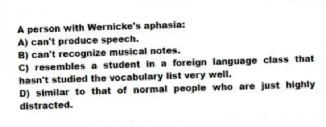 A person with Wernicke's aphasia:
A) can't produce speech.
B) can't recognize musical notes.
C) resembles a student in a foreign language class that hasn't studied the vocabulary list very well.
D) similar to that of normal people who are just highly distracted.