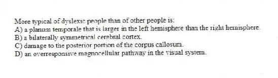 More typical of dyslexic people than of other people is:
A) a planum temporale that is larger in the left hemisphere than the right hemisphere.
B) a bilaterally symmetrical cerebral cortex.
C) damage to the posterior portion of the corpus callosum.
D) an overresponsive magnocellular pathway in the visual system.