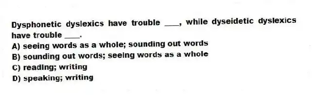 Dysphonetic dyslexics have trouble ____, while dyseidetic dyslexics have trouble ____.
A) seeing words as a whole; sounding out words
B) sounding out words; seeing words as a whole
C) reading; writing
D) speaking; writing