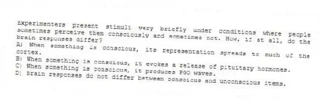Experimenters present stimuli very briefly under conditions where people sometimes perceive them consciously and sometimes not. How, if at all, do the brain responses differ?
A) When something is conscious, its representation spreads to much of the cortex.
B) When something is conscious, it evokes a release of pituitary hormones.
C) When something is conscious, it produces PGO waves.
D) Brain responses do not differ between conscious and unconscious items.