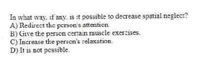 In what way, if any, is it possible to decrease spatial neglect?
A) Redirect the person's attention.
B) Give the person certain muscle exercises.
C) Increase the person's relaxation.
D) It is not possible.