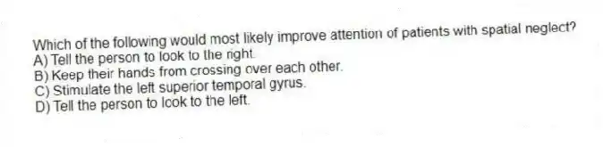 Which of the following would most likely improve attention of patients with spatial neglect?
A) Tell the person to look to the right.
B) Keep their hands from crossing over each other.
C) Stimulate the left superior temporal gyrus.
D) Tell the person to look to the left.