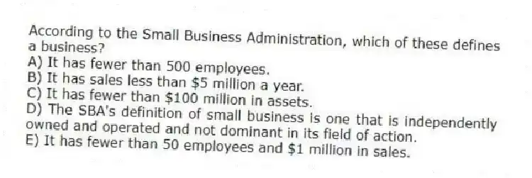 According to the Small Business Administration, which of these defines a business?
A) It has fewer than 500 employees.
B) It has sales less than $5 million a year.
C) It has fewer than $100 million in assets.
D) The SBA's definition of small business is one that is independently owned and operated and not dominant in its field of action.
E) It has fewer than 50 employees and $1 million in sales.