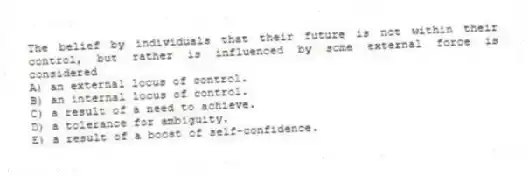 The belief by individuals that their future is not within their control, but rather is influenced by some external force is considered
A) an external locus of control.
B) an internal locus of control.
C) a result of a need to achieve.
D) a tolerance for ambiguity.
E) a result of a boost of self-confidence.