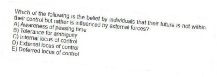 Which of the following is the belief by individuals that their future is not within their control but rather is influenced by external forces?
A) Awareness of passing time
B) Tolerance for ambiguity
C) Internal locus of control
D) External locus of control
E) Deferred locus of control