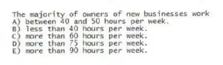 The majority of owners of new businesses work
A) between 40 and 50 hours per week.
B) less than 40 hours per week.
C) more than 60 hours per week.
D) more than 75 hours per week.
E) more than 90 hours per week.