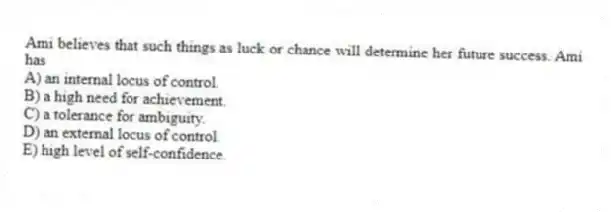 Ami believes that such things as luck or chance will determine her future success. Ami has
A) an internal locus of control.
B) a high need for achievement.
C) a tolerance for ambiguity.
D) an external locus of control.
E) high level of self-confidence.