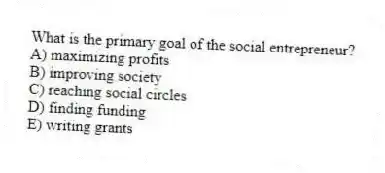 What is the primary goal of the social entrepreneur?
A) maximizing profits
B) improving society
C) reaching social circles
D) finding funding
E) writing grants