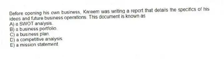 Before opening his own business, Kareem was writing a report that details the specifics of his ideas and future business operations. This document is known as
A) a SWOT analysis.
B) a business portfolio.
C) a business plan.
D) a competitive analysis.
E) a mission statement.