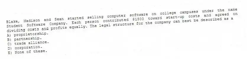Blake, Madison and Sean started selling computer software on college campuses under the name Student Software Company. Each person contributed $1500 toward start-up costs and agreed on dividing costs and profits equally. The legal structure for the company can best be described as a
A) proprietorship.
B) partnership.
C) trade alliance.
D) corporation.
E) None of these.