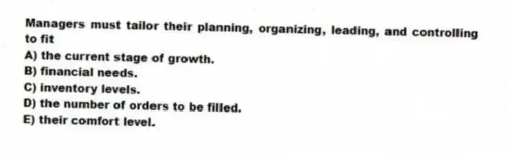 Managers must tailor their planning, organizing, leading, and controlling to fit
A) the current stage of growth.
B) financial needs.
C) inventory levels.
D) the number of orders to be filled.
E) their comfort level.