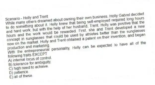 Scenario - Holly and Trent
While many others dreamed about owning their own business, Holly Gabrel decided to do something about it. Holly knew that being self-employed required long hours and hard work, but with the help of her husband, Trent, Holly was positive that the hours and the work would be rewarded. First, she and Trent developed a new concept in sunglasses that could be used by athletes better than the sunglasses now on the market. Holly and Trent obtained a patent on their invention, and began production and marketing.
-With the entrepreneurial personality, Holly can be expected to have all of the following traits EXCEPT
A) internal locus of control.
B) tolerance for ambiguity.
C) high need to achieve.
D) patience.
E) all of these.