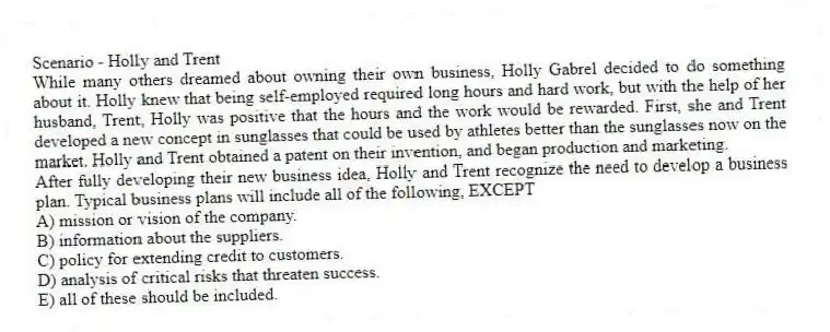 Scenario - Holly and Trent
While many others dreamed about owning their own business, Holly Gabrel decided to do something about it. Holly knew that being self-employed required long hours and hard work, but with the help of her husband, Trent, Holly was positive that the hours and the work would be rewarded. First, she and Trent developed a new concept in sunglasses that could be used by athletes better than the sunglasses now on the market. Holly and Trent obtained a patent on their invention, and began production and marketing.
-After fully developing their new business idea, Holly and Trent recognize the need to develop a business plan. Typical business plans will include all of the following, EXCEPT
A) mission or vision of the company.
B) information about the suppliers.
C) policy for extending credit to customers.
D) analysis of critical risks that threaten success.
E) all of these should be included.