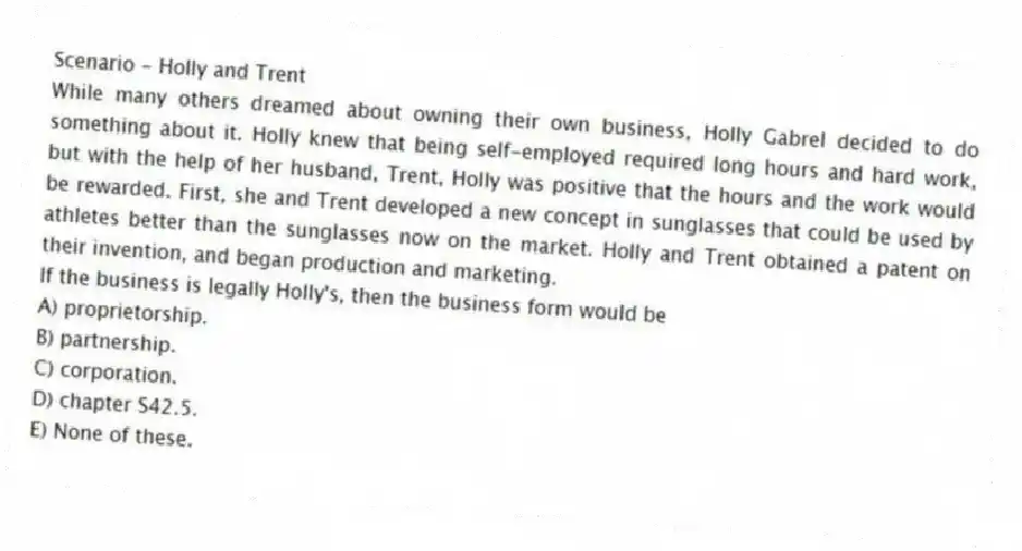 Scenario - Holly and Trent
While many others dreamed about owning their own business, Holly Gabrel decided to do something about it. Holly knew that being self-employed required long hours and hard work, but with the help of her husband, Trent, Holly was positive that the hours and the work would be rewarded. First, she and Trent developed a new concept in sunglasses that could be used by athletes better than the sunglasses now on the market. Holly and Trent obtained a patent on their invention, and began production and marketing.
-If the business is legally Holly's, then the business form would be
A) proprietorship.
B) partnership.
C) corporation.
D) chapter S42.5.
E) None of these.