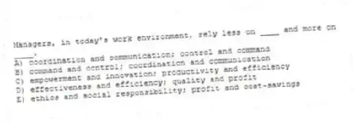 Managers, in today's work environment, rely less on ____ and more on ____.
A) coordination and communication; control and command
B) command and control; coordination and communication
C) empowerment and innovation; productivity and efficiency
D) effectiveness and efficiency; quality and profit
E) ethics and social responsibility; profit and cost-savings