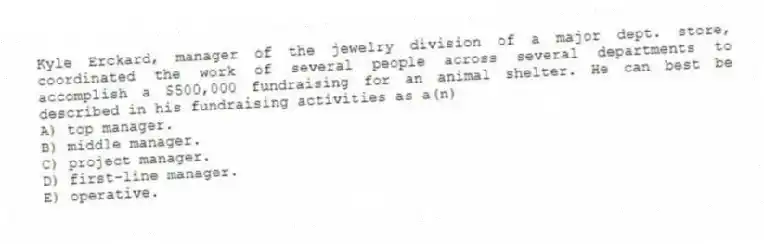 Kyle Erckard, manager of the jewelry division of a major dept. store, coordinated the work of several people across several departments to accomplish a $500,000 fundraising for an animal shelter. He can best be described in his fundraising activities as a(n)
A) top manager.
B) middle manager.
C) project manager.
D) first-line manager.
E) operative.