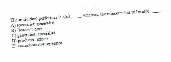 The individual performer is a(n) ____; whereas, the manager has to be a(n) ____.
A) specialist; generalist
B) "leader"; doer
C) generalist; specialist
D) producer; expert
E) communicator; operator