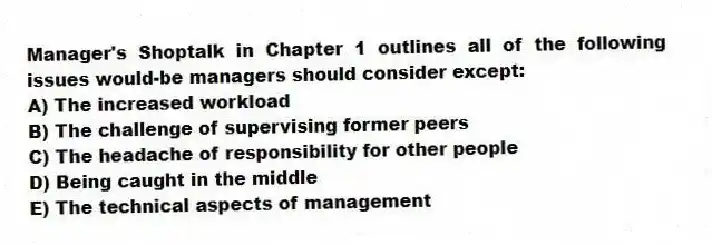 Manager's Shoptalk in Chapter 1 outlines all of the following issues would-be managers should consider except:
A) The increased workload
B) The challenge of supervising former peers
C) The headache of responsibility for other people
D) Being caught in the middle
E) The technical aspects of management