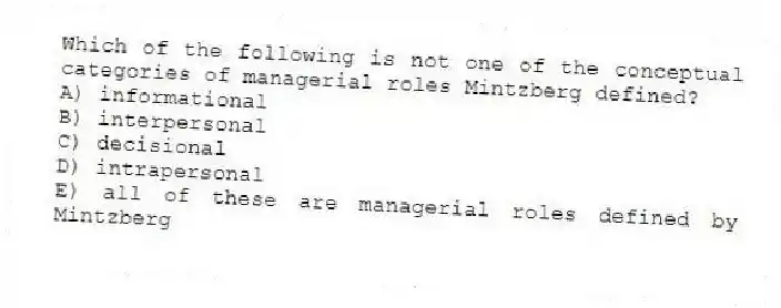 Which of the following is not one of the conceptual categories of managerial roles Mintzberg defined?
A) informational
B) interpersonal
C) decisional
D) intrapersonal
E) all of these are managerial roles defined by Mintzberg