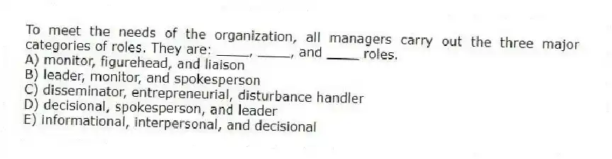 To meet the needs of the organization, all managers carry out the three major categories of roles. They are: ____, ____, and ____ roles.
A) monitor, figurehead, and liaison
B) leader, monitor, and spokesperson
C) disseminator, entrepreneurial, disturbance handler
D) decisional, spokesperson, and leader
E) informational, interpersonal, and decisional