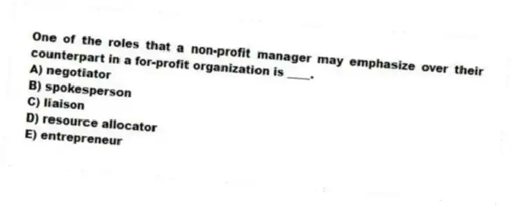 One of the roles that a non-profit manager may emphasize over their counterpart in a for-profit organization is ____.
A) negotiator
B) spokesperson
C) liaison
D) resource allocator
E) entrepreneur