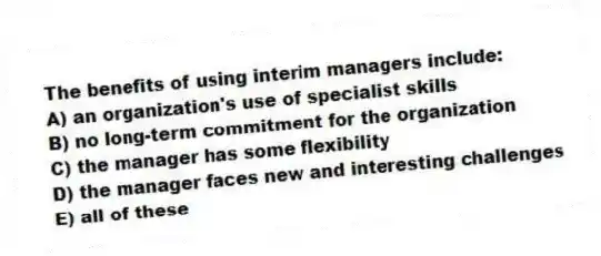 The benefits of using interim managers include:
A) an organization's use of specialist skills
B) no long-term commitment for the organization
C) the manager has some flexibility
D) the manager faces new and interesting challenges
E) all of these