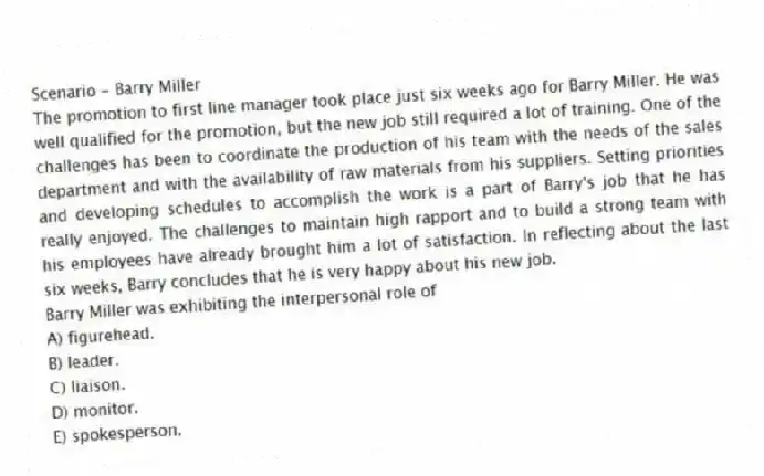 Scenario - Barry Miller
The promotion to first line manager took place just six weeks ago for Barry Miller. He was well qualified for the promotion, but the new job still required a lot of training. One of the challenges has been to coordinate the production of his team with the needs of the sales department and with the availability of raw materials from his suppliers. Setting priorities and developing schedules to accomplish the work is a part of Barry's job that he has really enjoyed. The challenges to maintain high rapport and to build a strong team with his employees have already brought him a lot of satisfaction. In reflecting about the last six weeks, Barry concludes that he is very happy about his new job.
-Barry Miller was exhibiting the interpersonal role of
A) figurehead.
B) leader.
C) liaison.
D) monitor.
E) spokesperson.