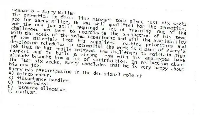 Scenario - Barry Miller
The promotion to first line manager took place just six weeks ago for Barry Miller. He was well qualified for the promotion, but the new job still required a lot of training. One of the challenges has been to coordinate the production of his team with the needs of the sales department and with the availability of raw materials from his suppliers. Setting priorities and developing schedules to accomplish the work is a part of Barry's job that he has really enjoyed. The challenges to maintain high rapport and to build a strong team with his employees have already brought him a lot of satisfaction. In reflecting about the last six weeks, Barry concludes that he is very happy about his new job.
-Barry was participating in the decisional role of
A) entrepreneur.
B) disturbance handler.
C) disseminator.
D) resource allocator.
E) monitor.