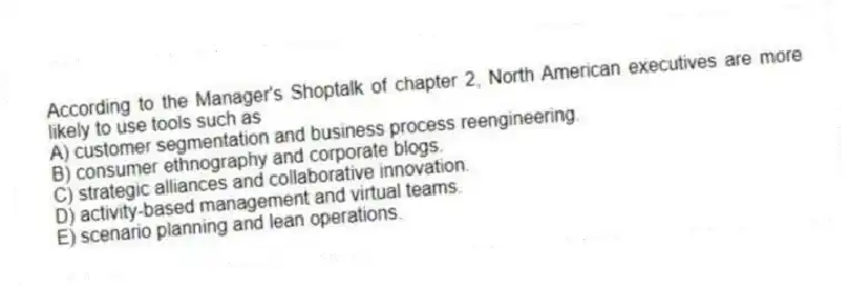 According to the Manager's Shoptalk of chapter 2, North American executives are more likely to use tools such as
A) customer segmentation and business process reengineering.
B) consumer ethnography and corporate blogs.
C) strategic alliances and collaborative innovation.
D) activity-based management and virtual teams.
E) scenario planning and lean operations.