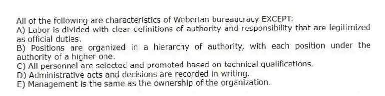 All of the following are characteristics of Weberian bureaucracy EXCEPT:
A) Labor is divided with clear definitions of authority and responsibility that are legitimized as official duties.
B) Positions are organized in a hierarchy of authority, with each position under the authority of a higher one.
C) All personnel are selected and promoted based on technical qualifications.
D) Administrative acts and decisions are recorded in writing.
E) Management is the same as the ownership of the organization.