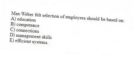 Max Weber felt selection of employees should be based on:
A) education
B) competence
C) connections
D) management skills
E) efficient systems.