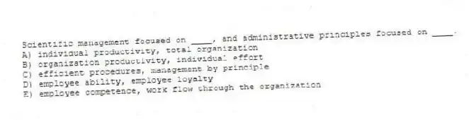 Scientific management focused on ____, and administrative principles focused on ____.
A) individual productivity, total organization
B) organization productivity, individual effort
C) efficient procedures, management by principle
D) employee ability, employee loyalty
E) employee competence, work flow through the organization