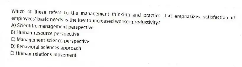Which of these refers to the management thinking and practice that emphasizes satisfaction of employees' basic needs is the key to increased worker productivity?
A) Scientific management perspective
B) Human resource perspective
C) Management science perspective
D) Behavioral sciences approach
E) Human relations movement