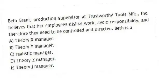Beth Brant, production supervisor at Trustworthy Tools Mfg., Inc. believes that her employees dislike work, avoid responsibility, and therefore they need to be controlled and directed. Beth is a
A) Theory X manager.
B) Theory Y manager.
C) realistic manager.
D) Theory Z manager.
E) Theory J manager.