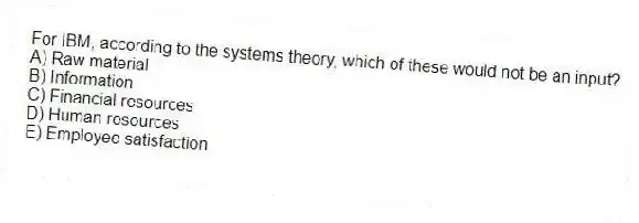 For IBM, according to the systems theory, which of these would not be an input?
A) Raw material
B) Information
C) Financial resources
D) Human resources
E) Employee satisfaction