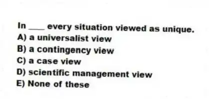 In ____ every situation viewed as unique.
A) a universalist view
B) a contingency view
C) a case view
D) scientific management view
E) None of these