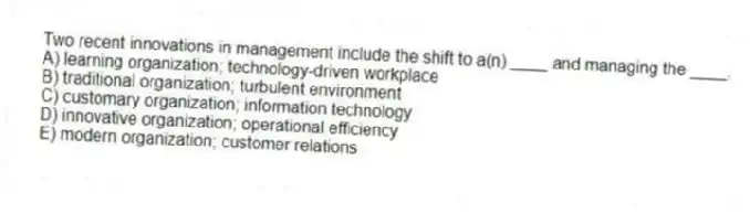 Two recent innovations in management include the shift to a(n) ____ and managing the ____.
A) learning organization; technology-driven workplace
B) traditional organization; turbulent environment
C) customary organization; information technology
D) innovative organization; operational efficiency
E) modern organization; customer relations