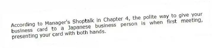 According to Manager's Shoptalk in Chapter 4, the polite way to give your business card to a Japanese business person is when first meeting, presenting your card with both hands.