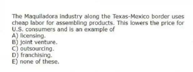 The Maquiladora industry along the Texas-Mexico border uses cheap labor for assembling products. This lowers the price for U.S. consumers and is an example of
A) licensing.
B) joint venture.
C) outsourcing.
D) franchising.
E) none of these.