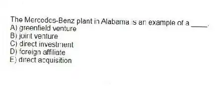 The Mercedes-Benz plant in Alabama is an example of a ____.
A) greenfield venture
B) joint venture
C) direct investment
D) foreign affiliate
E) direct acquisition