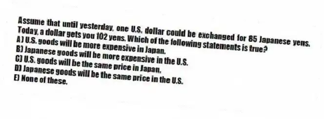 Assume that until yesterday, one U.S. dollar could be exchanged for 85 Japanese yens. Today, a dollar gets you 102 yens. Which of the following statements is true?
A) U.S. goods will be more expensive in Japan.
B) Japanese goods will be more expensive in the U.S.
C) U.S. goods will be the same price in Japan.
D) Japanese goods will be the same price in the U.S.
E) None of these.